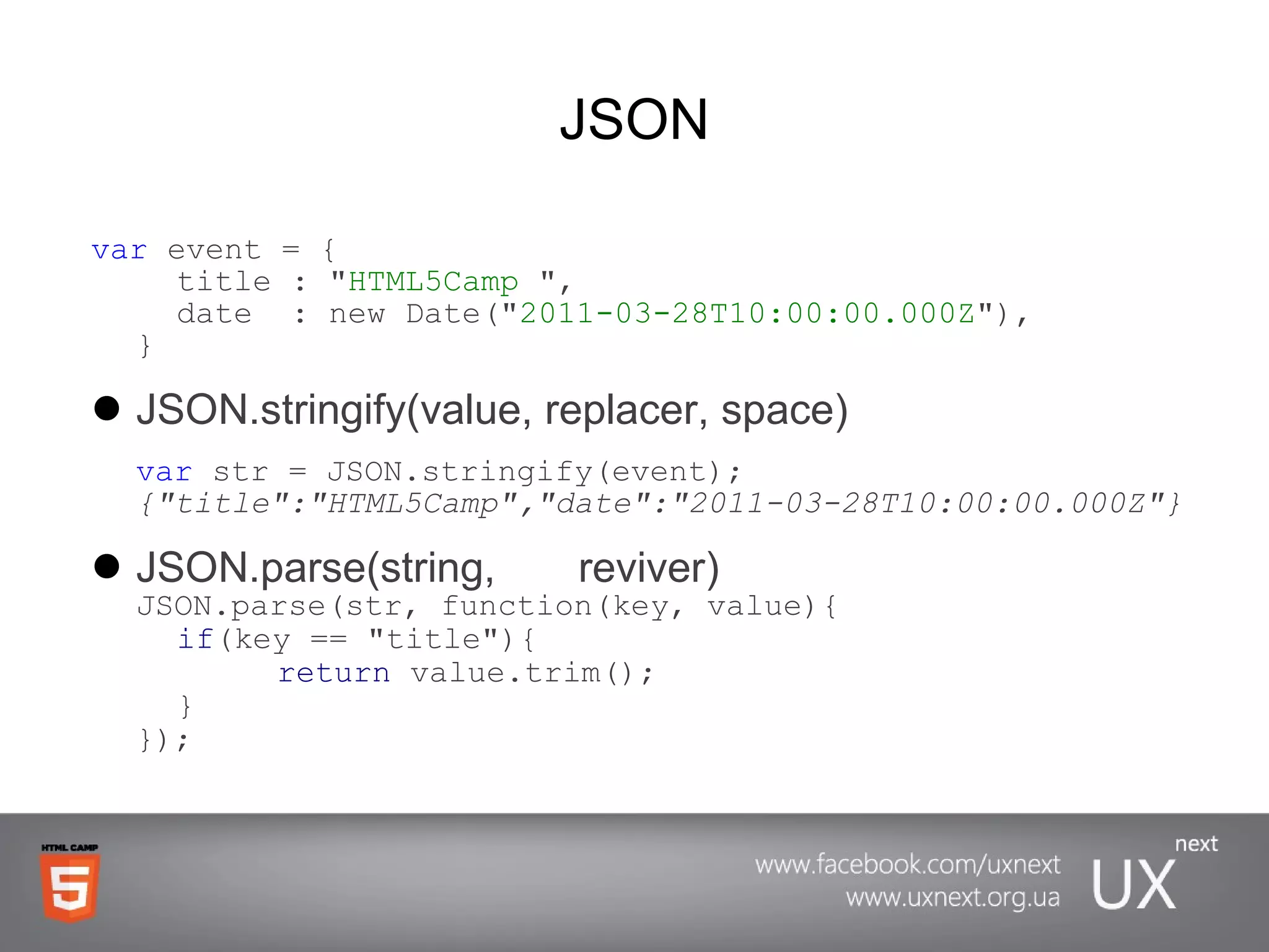 JSON var  event = { title : &quot; HTML5Camp  &quot;, date  : new Date(&quot; 2011-03-28T10:00:00.000Z &quot;),  } JSON.stringify(value, replacer, space) var  str = JSON.stringify(event) ; {&quot;title&quot;:&quot;HTML5Camp&quot;,&quot;date&quot;:&quot;2011-03-28T10:00:00.000Z&quot;} JSON.parse(string,  reviver) JSON.parse(str, function(key, value){ if (key == &quot;title&quot;){ return  value.trim(); } }); 