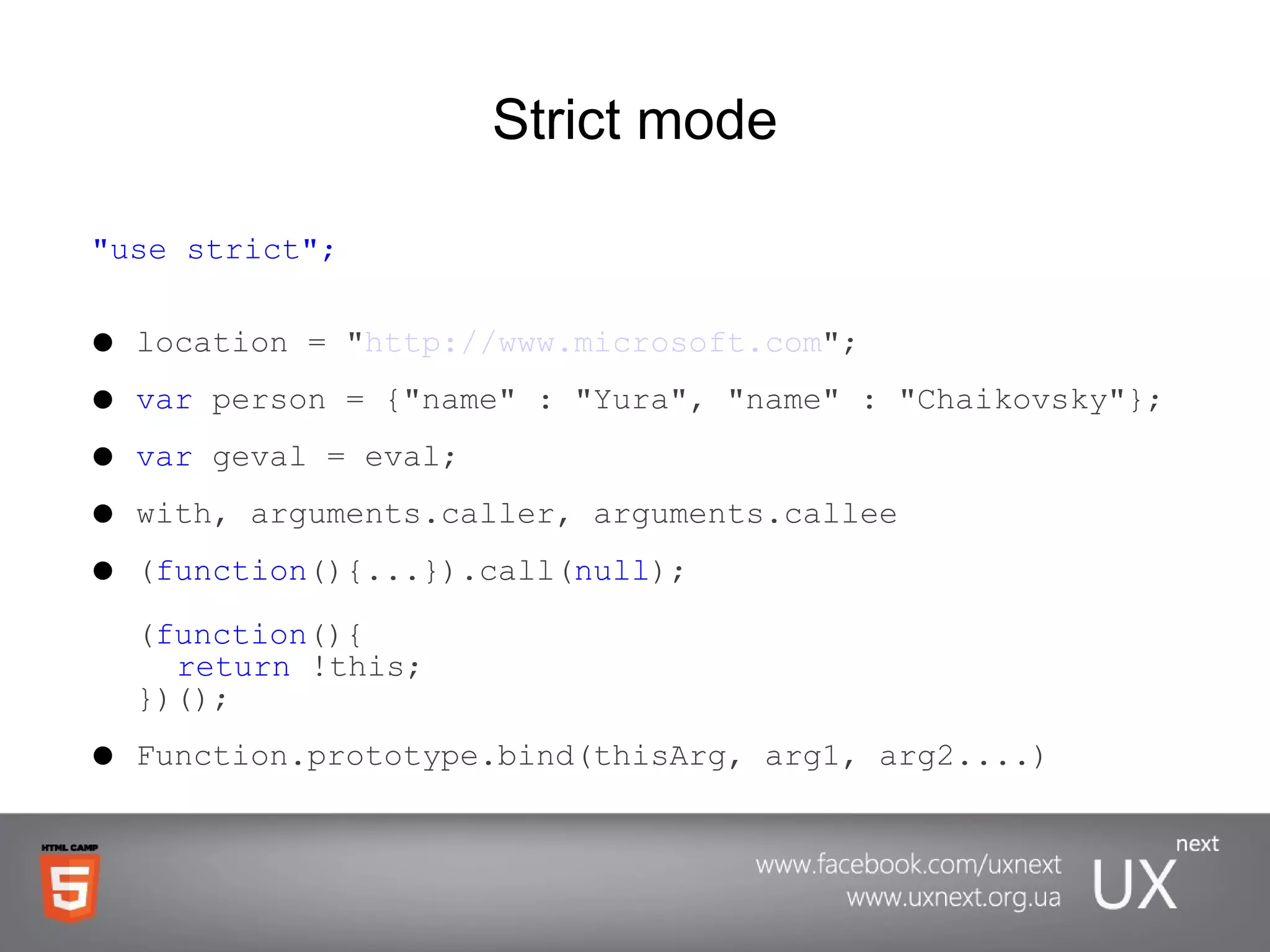 Strict mode &quot;use strict&quot;; location = &quot; http://www.microsoft.com &quot;; var  person = {&quot;name&quot; : &quot;Yura&quot;, &quot;name&quot; : &quot;Chaikovsky&quot;}; var  geval = eval; with, arguments.caller, arguments.callee ( function (){...}).call( null ); ( function (){ return  !this; })(); Function.prototype.bind(thisArg, arg1, arg2....) 