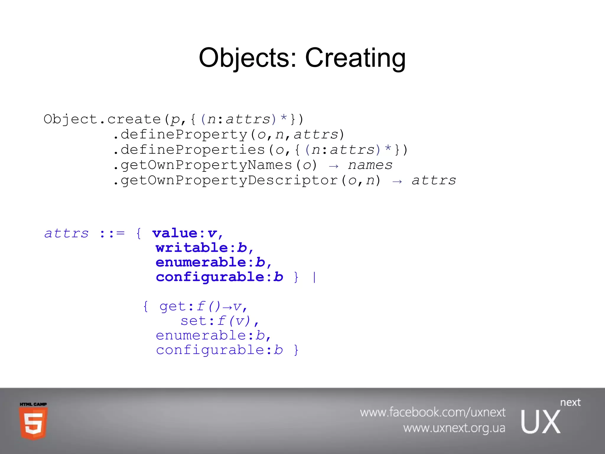 Objects: Creating Object.create( p ,{ ( n : attrs )* })      .defineProperty( o , n , attrs )   .defineProperties( o ,{ ( n : attrs )* })   .getOwnPropertyNames( o )  ->   names   .getOwnPropertyDescriptor( o , n )  ->   attrs attrs  ::= {  value: v ,    writable: b ,         enumerable: b ,    configurable: b   } |   { get: f()->v ,  set: f(v) ,       enumerable: b ,   configurable: b  } 