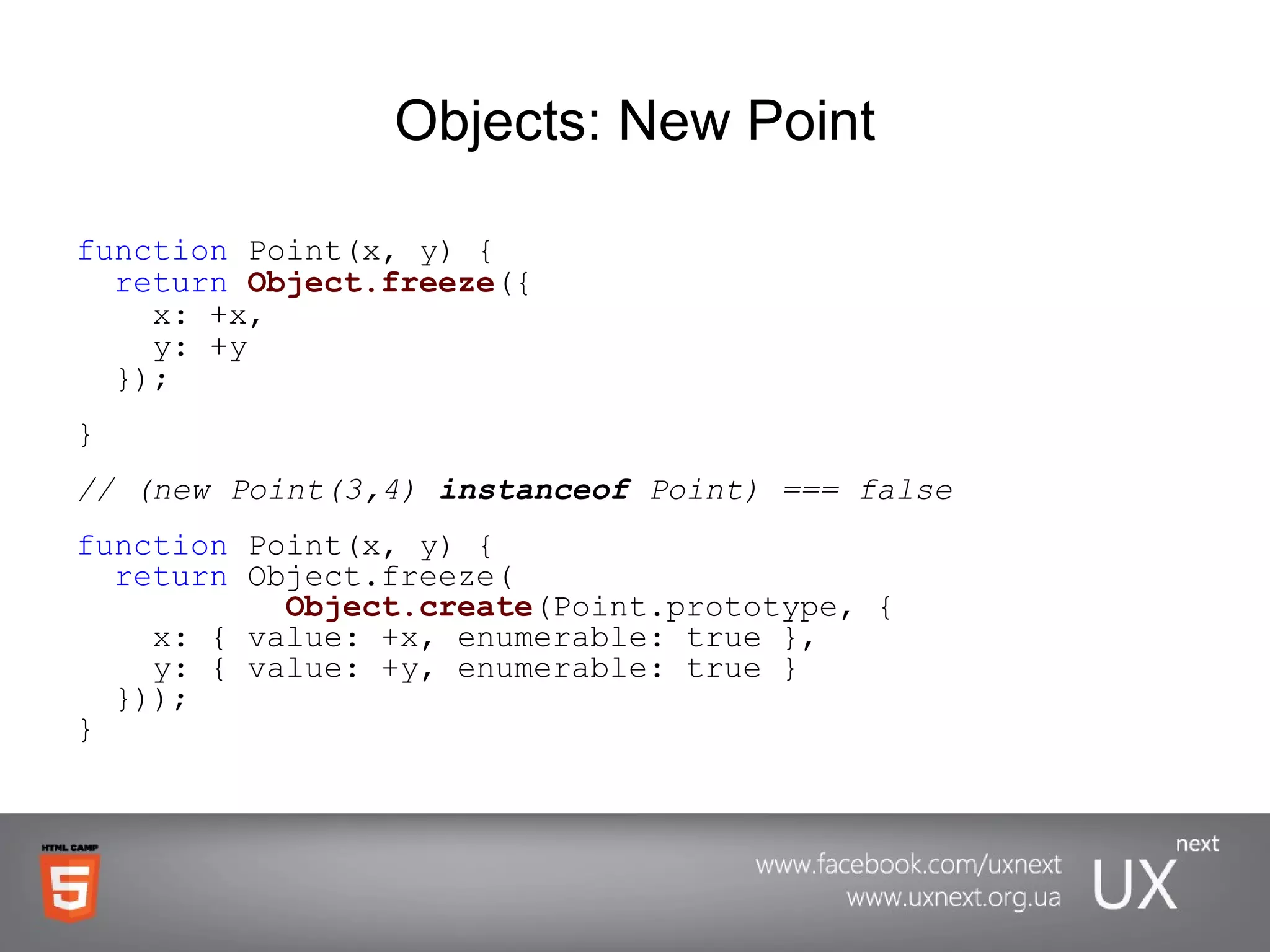 Objects: New Point function  Point(x, y) {   return   Object.freeze ({   x: +x,   y: +y   }); } // (new Point(3,4)  instanceof  Point) === false function  Point(x, y) {   return  Object.freeze(   Object.create (Point.prototype, {   x: { value: +x, enumerable: true },   y: { value: +y, enumerable: true }   })); } 