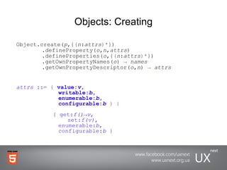 Objects: Creating Object.create( p ,{ ( n : attrs )* })      .defineProperty( o , n , attrs )   .defineProperties( o ,{ ( n : attrs )* })   .getOwnPropertyNames( o )  ->   names   .getOwnPropertyDescriptor( o , n )  ->   attrs attrs  ::= {  value: v ,    writable: b ,         enumerable: b ,    configurable: b   } |   { get: f()->v ,  set: f(v) ,       enumerable: b ,   configurable: b  } 