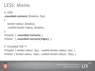 LESS: Mixins// LESS .rounded-corners (@radius: 5px) {    border-radius: @radius;    -webkit-border-radius: @radius; } #header { .rounded-corners; } #footer  { .rounded-corners(10px); }/* Compiled CSS */ #header { border-radius: 5px;  -webkit-border-radius: 5px; } #footer { border-radius: 10px; -webkit-border-radius: 10px; }