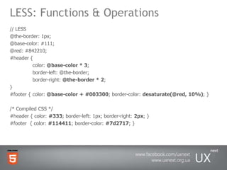 LESS: Functions & Operations// LESS @the-border: 1px; @base-color: #111; @red: #842210; #header { color: @base-color * 3; 	border-left: @the-border; 	border-right: @the-border * 2; }#footer {color: @base-color + #003300; border-color: desaturate(@red, 10%); } /* Compiled CSS */ #header { color: #333; border-left: 1px; border-right: 2px; } #footer  { color: #114411; border-color: #7d2717; }