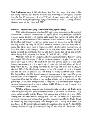 Hình 7. Osteosarcoma. A. Một tổn thương hỗn hợp tiêu xương và xơ cứng ở đầu
trên xương chày của một đứa trẻ, hình ảnh này đặc trưng cho osteogenic sarcoma
(ung thư liên kết tạo xương). B. Ảnh T1W mặt cắt đứng ngang cho thấy toàn bộ
chiều dài tổn thương trong xương, một phần xâm lấn mô mềm. C. Những dấu hiệu
này cũng quan sát thấy trong ảnh T2W.
Parosteal Osteosarcoma (ung thư liên kết màng ngoài xương)
Một loại osteosarcoma nên phân biệt với central osteosarcoma là parosteal
osteosarcoma. Parosteal osteosarcoma có nguồn gốc từ màng xương và phát triển
ra ngoài xương (hình 8). Nó thường quấn quanh thân xương mà không phá vỡ
xuyên vỏ. Nó xảy ra ở nhóm tuổi lớn hơn central osteosarcoma và không hoạt động
dữ dội. Điều trị trước đây là nạo khỏi xương mang; tuy nhiên, do u hay tái phát nên
hiện nay là cắt khối rộng rãi. Một khi parosteal osteosarcoma xâm phạm đến vỏ
xương liền kề, nó được xem là hoạt động mãnh liệt như cetral osteosarcoma và
được điều trị theo cách tương tự (thí dụ, cắt cụt hoặc cắt triệt để). Do đó, bác sỹ X
quang cần đánh giá tổn thương theo sự xâm lấn vỏ xương liền kề để giúp điều trị
và tiên lượng. Điều này được làm tốt với CT (hình 8B và 9) và MRI.
Một vị trí phổ biến đối với parosteal osteosarcoma là mọc từ đầu dưới xương
đùi, gần gối. Một tổn thương có thể giả parosteal osteosarcoma giai đoạn sớm ở vị
trí này được gọi là cortical desmoid (hình 10). Một cortical desmoid là một chấn
thương nhổ vỏ xương (cortical avulsion), nó hoàn toàn lành tính nhưng có thể có
dáng vẻ hơi dữ dội. Thật không may mắn, nó có vẻ ác tính cả về mặt mô học, vì
vậy sinh thiết có thể dẫn đến các hậu quả tai hại. Cắt cụt đối với cortical desmoid
lành tính do nhầm với các khối u ác tính đã xảy ra. (xem phần Don’t touch lesion).
Tổn thương khác có thể bị lầm với parosteal osteosarcoma là một vùng viêm cơ cốt
hóa (myositis ossificant) (hình 11). Giống cortical desmoid, vùng viêm cơ cốt hóa
(myositis osifican) có thể nhầm về mặt mô học với các khối u ác tính với các hậu
quả tai hại. Do đó, chẩn đoán phân biệt là sống còn. May mắn là sự phân biệt giữa
parosteal osteosarcoma và myositis osifican là khá dễ dàng về mặt X quang (xem
thêm phần Don’t touch lesion).
Một loại khác của osteosarcoma thường được các bác sỹ nội trú đề cập trong
chẩn đoán phân biệt của parosteal osteosarcoma là periosteal osteosarcoma. Tuy
nhiên, không nên chú ý nhiều đến nó. Thứ nhất, nó cực kỳ hiếm, với ít hơn 50 tổn
thương như vậy được báo cáo trong y văn. Thứ hai, và hoàn toàn ý nghĩa hơn,
periosteal osteosarcoma không giống parosteal osteosarcoma. Do đó, đề cập đến cả
hai tổn thương này trong cùng một chẩn đoán phân biệt là không thích hợp và đơn
giản là nội trú đó không biết periosteal osteosarcoma giống cái gì. Nó là một tổn
thương hiếm nên tôi dạy nội trú đừng lo lắng về nó – đừng đề cập đến nó. Chẩn
 