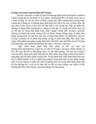 Ewing’s Sarcoma (ung thư liên kết Ewing)
Ewing’s sarcoma cổ điển là một tổn thương dạng thấm (permeative pattern)
ở thân xương dài trẻ em (hình 3). Tuy nhiên, chỉ khoảng 40% các khối u này xảy ra
ở thân xương, số còn lại nằm ở hành xương hay thân xương-hành xương hoặc
xương dẹt. Chúng có xu hướng được phát hiện chủ yếu ở trẻ con và thiếu niên, dù
vậy một số lớn xảy ra ở lứa tuổi 20, đặc biệt ở các xương dẹt. Mặc dù phần lớn
thường có dạng thấm (permeative), chúng có thể gây ra xương mới phản ứng, cái
có thể tạo xơ cứng một phần hoặc hình “mảng” (hình 3B). Ewing’s sarcoma
thường có phản ứng màng xương kiểu vỏ hành, nhưng chúng cũng có phản ứng
màng xương hình tia mặt trời mọc hay vô định hình (hình 12). Rất hiếm, nếu có,
Ewing’s sarcoma sẽ có phản ứng màng xương vẻ lành tính (dầy, đều, hoặc lượn
sóng). Nếu phản ứng màng xương lành tính xuất hiện, nên nghĩ đến các tổn thương
lành tính khác như nhiễm khuẩn hoặc EG thay vì Ewing’s sarcoma.
Một chẩn đoán phân biệt theo phản xạ đối với một tổn
thương thấm (permeative) ở gối trẻ em nên là Ewing’s sarcoma, nhiễm khuẩn và
EG. Ba thực thể đó có thể giống nhau về mặt điện quang. Tôi loại trừ Ewing’s
sarcoma khỏi danh sách phân biệt nếu tôi thấy phản ứng màng xương lành tính rõ
ràng hoặc nếu tôi thấy mảnh xương chết. Trong danh sách chẩn đoán phân biệt này
chỉ có nhiễm khuẩn và EG có phản ứng màng xương lành tính và hay mảnh xương
chết. Có hay không có khối mô mềm là không hữu ích trong chẩn đoán phân biệt
ba tổn thương đó, vì tất cả ba thực thể có thể có triệu chứng; tuy nhiên, là bất
thường khi thấy một Ewing’s sarcoma không có triệu chứng.
 