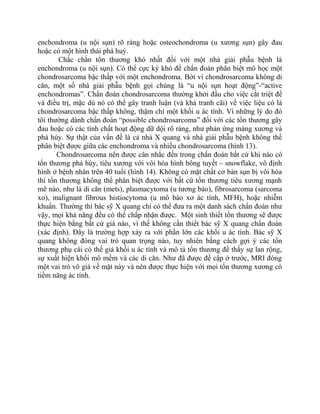 enchondroma (u nội sụn) rõ ràng hoặc osteochondroma (u xương sụn) gây đau
hoặc có một hình thái phá huỷ.
Chắc chắn tổn thương khó nhất đối với một nhà giải phẫu bệnh là
enchondroma (u nội sụn). Có thể cực kỳ khó để chẩn đoán phân biệt mô học một
chondrosarcoma bậc thấp với một enchondroma. Bởi vì chondrosarcoma không di
căn, một số nhà giải phẫu bệnh gọi chúng là “u nội sụn hoạt động”-“active
enchondromas”. Chẩn đoán chondrosarcoma thường khởi đầu cho việc cắt triệt để
và điều trị, mặc dù nó có thể gây tranh luận (và khá tranh cãi) về việc liệu có là
chondrosarcoma bậc thấp không, thậm chí một khối u ác tính. Vì những lý do đó
tôi thường dành chẩn đoán “possible chondrosarcoma” đối với các tổn thương gây
đau hoặc có các tính chất hoạt động dữ dội rõ ràng, như phản ứng màng xương và
phá hủy. Sự thật của vấn đề là cả nhà X quang và nhà giải phẫu bệnh không thể
phân biệt được giữa các enchondroma và nhiều chondrosarcoma (hình 13).
Chondrosarcoma nên được cân nhắc đến trong chẩn đoán bất cứ khi nào có
tổn thương phá hủy, tiêu xương với vôi hóa hình bông tuyết – snowflake, vô định
hình ở bệnh nhân trên 40 tuổi (hình 14). Không có mặt chất cơ bản sụn bị vôi hóa
thì tổn thương không thể phân biệt được với bất cứ tổn thương tiêu xương mạnh
mẽ nào, như là di căn (mets), plasmacytoma (u tương bào), fibrosarcoma (sarcoma
xơ), malignant fibrous histiocytoma (u mô bào xơ ác tính, MFH), hoặc nhiễm
khuẩn. Thường thì bác sỹ X quang chỉ có thể đưa ra một danh sách chẩn đoán như
vậy, mọi khả năng đều có thể chấp nhận được. Một sinh thiết tổn thương sẽ được
thực hiện bằng bất cứ giá nào, vì thế không cần thiết bác sỹ X quang chẩn đoán
(xác định). Đây là trường hợp xảy ra với phần lớn các khối u ác tính. Bác sỹ X
quang không đóng vai trò quan trọng nào, tuy nhiên bằng cách gợi ý các tổn
thương phụ cái có thể giả khối u ác tính và mô tả tổn thương để thấy sự lan rộng,
sự xuất hiện khối mô mềm và các di căn. Như đã được đề cập ở trước, MRI đóng
một vai trò vô giá về mặt này và nên được thực hiện với mọi tổn thương xương có
tiềm năng ác tính.
 