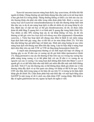 Synovial sarcoma (sarcom màng hoạt dịch), hay synovioma, rất hiếm khi bắt
nguồn từ khớp. Chúng thường sát một khớp nhưng hầu như sinh ra từ mô hoạt dịch
ở bao gân hơn là ở trong khớp. Thông thường không có khối u ác tính nào của các
tổn thương khớp cần phải cân nhắc trong chẩn đoán phân biệt. Bệnh u xương sụn
màng hoạt dịch (synovial osteochondromatosis) là một tổn thương khớp lành tính
hầu như xảy ra do dị sản màng hoạt dịch và dẫn tới nhiều dị vật trong khớp bị vôi
hóa. Bệnh này về mặt mô học có thể giả chondrosarcoma; do đó, nó được chẩn
đoán tốt nhất bằng X quang bởi vì có hình ảnh X quang đặc trưng bệnh (hình 24).
Tuy nhiên có đến 30% trường hợp các dị vật khớp không vôi hóa, do đó tổn
thương có thể giả viêm bao hoạt dịch nốt-nhung mao đốm (pigmented villonodular
synovitis, ). Viêm bao hoạt dịch nốt nhung mao đốm là bệnh lý mô mềm màng
hoạt dịch lành tính gây sưng, đau và đôi khi có ăn mòn khớp (hình 25). Vôi hóa
hầu như không bao giờ phối hợp với bệnh này. Hình ảnh cộng hưởng từ của viêm
màng hoạt dịch nốt-nhung mao đốm khá đặc trưng. Lớp tín hiệu thấp ở màng hoạt
dịch nhìn thấy trên các ảnh T1W và T2W do lắng đọng hemosiderin (hình 26).
U mạch máu (hemangioma) thường có sỏi tĩnh mạch kết hợp với chúng và
thường gây ra các lỗ nhỏ của vỏ xương sát đó giả hình thấm (permeative) (hình
27). Dạng permeative của các tổn thương tế bào tròn xảy ra ở trong tủy xương hay
phần màng trong xương và có thể phân biệt với các lỗ nhỏ ở vỏ xương do sự
nguyên vẹn của vỏ xương. Các nang hoạt dịch không điển hình như Baker’s cyst ở
quanh gối và có thể biểu hiện như một khối mô mềm dẫn đến một sinh thiết không
cần thiết. Trên CT các tổn thương này có thể không được đánh giá chính xác vì tổn
thương chứa đầy dịch và sự liên quan của chúng với khớp có thể bị bỏ qua. Chụp
CHT cho thấy dịch trong nang có tín hiệu rất cao trên T2 và tương tự tín hiệu dịch
khớp gần đó (hình 28). Chẩn đoán phân biệt một khối đặc với một hạch bằng tiêm
Gd-DTP là một trong số rất ít cách của chẩn đoán CHT xương khớp. Một khối u
đặc sẽ ngấm gadolinium lan toả, ngược lại hạch chỉ ngấm ở viền.
 