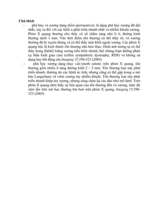 Chú thích
- phá hủy vỏ xương dạng thấm (permeative): là dạng phá hủy xương dữ dội
nhất, xảy ra đối với các khối u phát triển nhanh nhất và nhiễm khuẩn xương.
Phim X quang thường cho thấy vô số chấm sáng nhỏ li ti, đường kính
thường dưới 1 mm. Vào thời điểm tổn thương có thể thấy rõ, vỏ xương
thường đã bị xuyên thủng và có thể thấy một khối ngoài xương. Các phim X
quang bộc lộ kích thước tổn thương nhỏ hơn thực. Hình ảnh tương tự có thể
thấy trong [bệnh] loãng xương tiến triển nhanh, hội chứng loạn dưỡng phản
xạ thần kinh giao cảm (reflex sympathetic dystrophy, RDS) và không sử
dụng hay bất động chi.Imaging 15:298-323 (2003)
- phá hủy xương dạng nhạy cắn (moth eaten): trên phim X quang, tổn
thương gồm nhiều ổ sáng đường kính 2 – 5 mm. Tổn thương loại này phát
triển nhanh, thường do các bệnh ác tính, nhưng cũng có thể gặp trong u mô
bào Langerhans và viêm xương tủy nhiễm khuẩn. Tổn thương loại này phát
triển nhanh khắp tủy xương, nhưng cũng chừa lại các đảo nhỏ mô lành. Trên
phim X quang nhìn thấy sự liên quan của tổn thương đến vỏ xương, mức độ
xâm lấn trên mô học thường lớn hơn trên phim X quang. Imaging 15:298-
323 (2003)
 