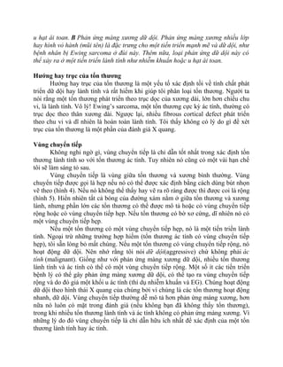 u hạt ái toan. B Phản ứng màng xương dữ dội. Phản ứng màng xương nhiều lớp
hay hình vỏ hành (mũi tên) là đặc trưng cho một tiến triển mạnh mẽ và dữ dội, như
bệnh nhân bị Ewing sarcoma ở đùi này. Thêm nữa, loại phản ứng dữ dội này có
thể xảy ra ở một tiến triển lành tính như nhiễm khuẩn hoặc u hạt ái toan.
Hướng hay trục của tổn thương
Hướng hay trục của tổn thương là một yếu tố xác định tồi về tính chất phát
triển dữ dội hay lành tính và rất hiếm khi giúp tôi phân loại tổn thương. Người ta
nói rằng một tổn thương phát triển theo trục dọc của xương dài, lớn hơn chiều chu
vi, là lành tính. Vô lý! Ewing’s sarcoma, một tổn thương cực kỳ ác tính, thường có
trục dọc theo thân xương dài. Ngược lại, nhiều fibrous cortical defect phát triển
theo chu vi và dĩ nhiên là hoàn toàn lành tính. Tôi thấy không có lý do gì để xét
trục của tổn thương là một phần của đánh giá X quang.
Vùng chuyển tiếp
Không nghi ngờ gì, vùng chuyển tiếp là chỉ dẫn tốt nhất trong xác định tổn
thương lành tính so với tổn thương ác tính. Tuy nhiên nó cũng có một vài hạn chế
tôi sẽ làm sáng tỏ sau.
Vùng chuyển tiếp là vùng giữa tổn thương và xương bình thường. Vùng
chuyển tiếp được gọi là hẹp nếu nó có thể được xác định bằng cách dùng bút nhọn
vẽ theo (hình 4). Nếu nó không thể thấy hay vẽ ra rõ ràng được thì được coi là rộng
(hình 5). Hiển nhiên tất cả bóng của đường xám nằm ở giữa tổn thương và xương
lành, nhưng phần lớn các tổn thương có thể được mô tả hoặc có vùng chuyển tiếp
rộng hoặc có vùng chuyển tiếp hẹp. Nếu tổn thương có bờ xơ cứng, dĩ nhiên nó có
một vùng chuyển tiếp hẹp.
Nếu một tổn thương có một vùng chuyển tiếp hẹp, nó là một tiến triển lành
tính. Ngoại trừ những trường hợp hiếm (tổn thương ác tính có vùng chuyển tiếp
hẹp), tôi sẵn lòng bỏ mất chúng. Nếu một tổn thương có vùng chuyển tiếp rộng, nó
hoạt động dữ dội. Nên nhớ rằng tôi nói dữ dội(aggressive) chứ không phải ác
tính (malignant). Giống như với phản ứng màng xương dữ dội, nhiều tổn thương
lành tính và ác tính có thể có một vùng chuyển tiếp rộng. Một số ít các tiến triển
bệnh lý có thể gây phản ứng màng xương dữ dội, có thể tạo ra vùng chuyển tiếp
rộng và do đó giả một khối u ác tính (thí dụ nhiễm khuẩn và EG). Chúng hoạt động
dữ dội theo hình thái X quang của chúng bởi vì chúng là các tổn thương hoạt động
nhanh, dữ dội. Vùng chuyển tiếp thường dễ mô tả hơn phản ứng màng xương, hơn
nữa nó luôn có mặt trong đánh giá (nếu không bạn đã không thấy tổn thương),
trong khi nhiều tổn thương lành tính và ác tính không có phản ứng màng xương. Vì
những lý do đó vùng chuyển tiếp là chỉ dẫn hữu ích nhất để xác định của một tổn
thương lành tính hay ác tính.
 
