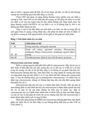 tuổi có khối u nguyên phát đã biết, thì di căn được xét đến với bất cứ tổn thương
xương nào mà không quan tâm đến dáng vẻ của nó.
Chụp CHT nên được sử dụng thông thường trong nghiên cứu các khối u
xương ác tính. Ảnh CHT sẽ cho thấy đầy đủ xương, sự lan rộng mô mềm và có thể
xác định vị trí của các mạch máu kề cận, khiến không cần chụp mạch máu. Sử
dụng thường xuyên Gd-DTPA với các khối u có vẻ là không hợp lý, bởi vì nó
không đưa thêm thông tin nào.
Thay vì mô tả các đặc điểm của mỗi khối u ác tính, cái sẵn có trong bất cứ
sách giáo khoa X quang xương khớp nào, cho phép tôi nhận xét một số điểm về
các khối u xương ác tính nguyên phát cái tôi nghĩ có thể giúp ích chẩn đoán.
Bảng 1 Tuổi bệnh nhân bị u ác tính
Tuổi Chẩn đoán có thể
1 – 30 Ewing sarcoma, osteogenic sarcoma
30 – 40
Giant cell tumor, parosteal sarcoma, fibrosarcoma,
malignant fibrous histiocytoma, lymphoma nguyên phát ở
xương
trên 40 Chondrosarcoma, bệnh di căn (viết tắt mets), myeloma
Osteosarcoma (sarcoma xương)
Khối u xương nguyên phát phổ biến nhất là osteosarcoma. Mặc dù nó xảy ra
điển hình về phía đầu tận của một xương dài, nó có thể xảy ra ở bất cứ vị trí nào
trong bộ xương với tần số đủ để thấy rằng vị trí không có sự phân biệt hữu ích.
Osteosarcoma thường phá hủy, kèm biểu hiện xơ cứng mạnh do xương mới hoặc
xơ cứng phản ứng tạo nên (hình 6 và 7); tuy nhiên đôi khi chúng tiêu xương hoàn
toàn. U loại đó thường được gọi là telangiectatic osteosarcoma. Có nhiều loại và
phân loại osteosarcoma, nhưng nó không đáp ứng nhu cầu nhà điện quang phân
biệt phần lớn các u.
Osteosarcoma hầu như chỉ xảy ra ở bệnh nhân dưới 30 tuổi. Mặc dù một số
sách khẳng định có một đỉnh thứ hai của osteosarcoma ở bệnh nhân quanh lứa tuổi
60, tôi và một số tác giả khác không tin điều này là chính xác. Một số
osteosarcoma xảy ra ở bệnh nhân nhiều tuổi có thoái biến ác tính của bệnh Paget,
và một số xảy ra thứ phát do trước đó xạ trị; nhưng một lần nữa osteosarcoma ở
nhóm bệnh nhân nhiều tuổi rõ ràng là hiếm.
Hình ảnh cộng hưởng từ (MRI) của osteosarcom thường phát hiện một thành
phần mô mềm lớn có tín hiệu thấp và cao không đồng nhất trên cả ảnh T1W và
T2W (hình 7).
 