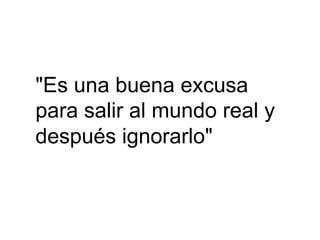 "Es una buena excusa
para salir al mundo real y
después ignorarlo"