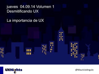 jueves 04.09.14 Volumen 1 
Desmitificando UX 
La importancia de UX 
@MauricioAngulo 
 
