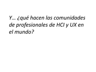Y… ¿qué hacen las comunidades
de profesionales de HCI y UX en
el mundo?
 