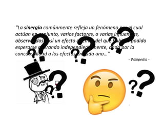 “La sinergia comúnmente refleja un fenómeno por el cual
actúan en conjunto, varios factores, o varias influencias,
observándose así un efecto además del que hubiera podido
esperarse operando independientemente, dado por la
concausalidad a los efectos en cada uno…”
- Wikipedia -
 