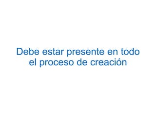Debe estar presente en todo
el proceso de creación
 