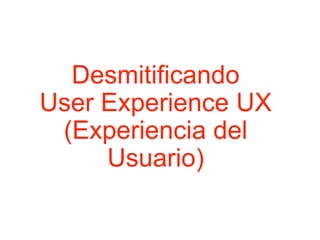 Desmitificando
User Experience UX
(Experiencia del
Usuario)
 