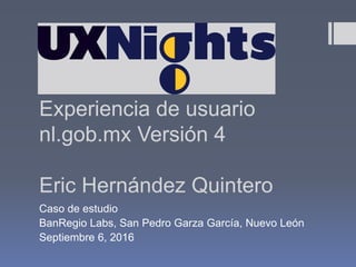 Experiencia de usuario
nl.gob.mx Versión 4
Eric Hernández Quintero
Caso de estudio
BanRegio Labs, San Pedro Garza García, Nuevo León
Septiembre 6, 2016
 