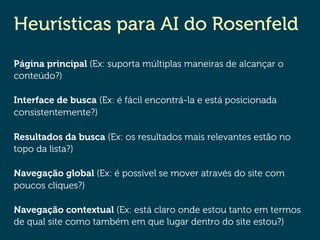 Heurísticas para AI do Rosenfeld
Página principal (Ex: suporta múltiplas maneiras de alcançar o
conteúdo?)
Interface de busca (Ex: é fácil encontrá-la e está posicionada
consistentemente?)
Resultados da busca (Ex: os resultados mais relevantes estão no
topo da lista?)
Navegação global (Ex: é possível se mover através do site com
poucos cliques?)
Navegação contextual (Ex: está claro onde estou tanto em termos
de qual site como também em que lugar dentro do site estou?)
 