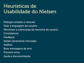 Heurísticas de
Usabilidade do Nielsen
Diálogos simples e naturais
Falar a linguagem do usuário
Minimizar a sobrecarga de memória do usuário
Consistência
Feedback
Saídas claramente marcadas
Atalhos
Boas mensagens de erro
Prevenir erros
Ajuda e documentação
 