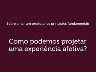 Como podemos projetar
uma experiência afetiva?
Sobre amar um produto: os princípios fundamentais
 