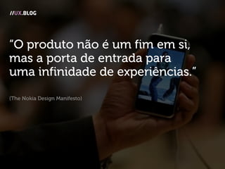 “O produto não é um fim em si,
mas a porta de entrada para
uma infinidade de experiências.”
(The Nokia Design Manifesto)
//UX.BLOG
 