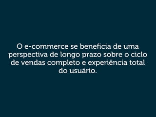 O e-commerce se beneficia de uma
perspectiva de longo prazo sobre o ciclo
de vendas completo e experiência total
do usuário.
 