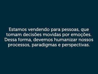 Estamos vendendo para pessoas, que
tomam decisões movidas por emoções.
Dessa forma, devemos humanizar nossos
processos, paradigmas e perspectivas.
 