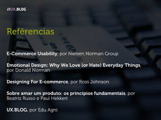 Refêrencias
E-Commerce Usability, por Nielsen Norman Group
Emotional Design: Why We Love (or Hate) Everyday Things,
por Donald Norman
Designing For E-commerce, por Ross Johnson
Sobre amar um produto: os princípios fundamentais, por
Beatriz Russo e Paul Hekkert
UX.BLOG, por Edu Agni
//UX.BLOG
 