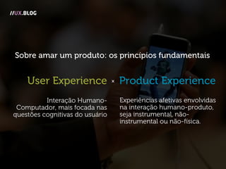 //UX.BLOG
Experiências afetivas envolvidas
na interação humano-produto,
seja instrumental, não-
instrumental ou não-física.
Interação Humano-
Computador, mais focada nas
questões cognitivas do usuário
Product ExperienceUser Experience x
Sobre amar um produto: os princípios fundamentais
 