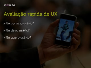 Avaliação rápida de UX
» Eu consigo usá-lo?
» Eu devo usá-lo?
» Eu quero usá-lo?
//UX.BLOG
 