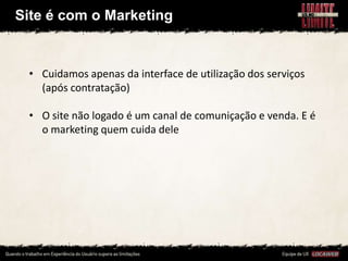 Site é com o Marketing


 • Cuidamos apenas da interface de utilização dos serviços
   (após contratação)

 • O site não logado é um canal de comuniçação e venda. E é
   o marketing quem cuida dele
 