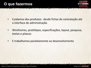 O que fazermos


 •   Cuidamos dos produtos: desde fichas de contratação até
     a interface de administração

 •   Wireframes, protótipos, especificações, layout, pesquisa,
     textos e pitacos

 •   E trabalhamos paralelamente ao desenvolvimento
 