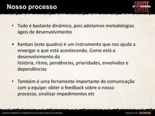 Nosso processo

 • Tudo é bastante dinâmico, pois adotamos metodologias
   ágeis de desenvolvimento

 • Kanban (este quadro) é um instrumento que nos ajuda a
   enxergar o que está acontecendo. Como está o
   desenvolvimento da
   história, ritmo, pendências, prioridades, envolvidos e
   dependências

 • Também é uma ferramente importante de comunicação
   com a equipe: obter o feedback sobre o nosso
   processo, sinalizar impedimentos etc
 