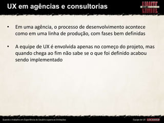 UX em agências e consultorias

•   Em uma agência, o processo de desenvolvimento acontece
    como em uma linha de produção, com fases bem definidas

•   A equipe de UX é envolvida apenas no começo do projeto, mas
    quando chega ao fim não sabe se o que foi definido acabou
    sendo implementado
 