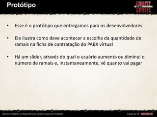 Protótipo


•   Esse é o protótipo que entregamos para os desenvolvedores

•   Ele ilustra como deve acontecer a escolha da quantidade de
    ramais na ficha de contratação do PABX virtual

•   Há um slider, através do qual o usuário aumenta ou diminui o
    número de ramais e, instantaneamente, vê quanto vai pagar
 