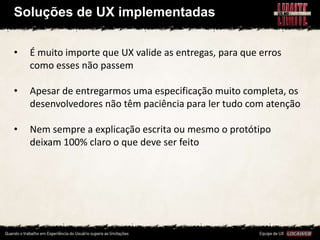 Soluções de UX implementadas

•   É muito importe que UX valide as entregas, para que erros
    como esses não passem

•   Apesar de entregarmos uma especificação muito completa, os
    desenvolvedores não têm paciência para ler tudo com atenção

•   Nem sempre a explicação escrita ou mesmo o protótipo
    deixam 100% claro o que deve ser feito
 