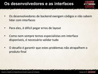 Os desenvolvedores e as interfaces

•   Os desenvolvedores de backend exergam códigos e não sabem
    lidar com interfaces

•   Para eles, é difícil pegar erros de layout

•   Como nem sempre temos especialistas em interface
    disponíveis, é necessário validar tudo

•   O desafio é garantir que estes problemas não atrapalhem o
    produto final
 