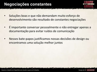 Negociações constantes

•   Soluções boas e que não demandam muito esforço de
    desenvolvimento são resultado de constantes negociações

•   É importante conversar pessoalmente e não entregar apenas a
    documentação para evitar ruídos de comunicação

•   Nesses bate-papos justificamos nossas decisões de design ou
    encontramos uma solução melhor juntos
 