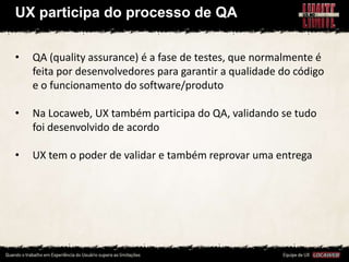 UX participa do processo de QA


•   QA (quality assurance) é a fase de testes, que normalmente é
    feita por desenvolvedores para garantir a qualidade do código
    e o funcionamento do software/produto

•   Na Locaweb, UX também participa do QA, validando se tudo
    foi desenvolvido de acordo

•   UX tem o poder de validar e também reprovar uma entrega
 
