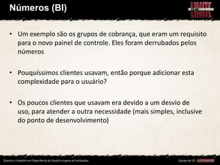 Números (BI)

• Um exemplo são os grupos de cobrança, que eram um requisito
  para o novo painel de controle. Eles foram derrubados pelos
  números

• Pouquíssimos clientes usavam, então porque adicionar esta
  complexidade para o usuário?

• Os poucos clientes que usavam era devido a um desvio de
  uso, para atender a outra necessidade (mais simples, inclusive
  do ponto de desenvolvimento)
 