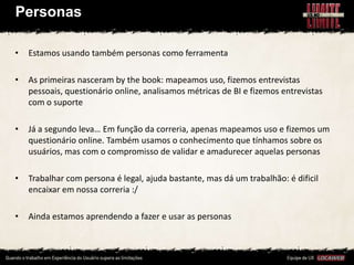 Personas

•   Estamos usando também personas como ferramenta

•   As primeiras nasceram by the book: mapeamos uso, fizemos entrevistas
    pessoais, questionário online, analisamos métricas de BI e fizemos entrevistas
    com o suporte

•   Já a segundo leva… Em função da correria, apenas mapeamos uso e fizemos um
    questionário online. Também usamos o conhecimento que tínhamos sobre os
    usuários, mas com o compromisso de validar e amadurecer aquelas personas

•   Trabalhar com persona é legal, ajuda bastante, mas dá um trabalhão: é dificil
    encaixar em nossa correria :/

•   Ainda estamos aprendendo a fazer e usar as personas
 