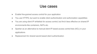 Use cases
● Enable fine-grained access control for your application
● You use HTTPS, but want to enable client authentication and authorization capabilities
● You are using client IP whitelists for access control, but find it less effective on shared IP
environments like containers, NATs etc.
● Spartan as an alternative to manual client IP based access control lists (ACL) in your
applications
● Replacement for shared secret based client authentication
 