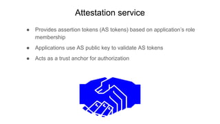 Attestation service
● Provides assertion tokens (AS tokens) based on application’s role
membership
● Applications use AS public key to validate AS tokens
● Acts as a trust anchor for authorization
 
