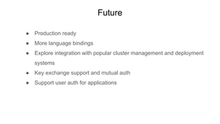 Future
● Production ready
● More language bindings
● Explore integration with popular cluster management and deployment
systems
● Key exchange support and mutual auth
● Support user auth for applications
 