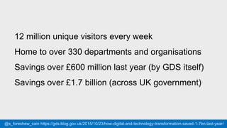 #gdsteam@cjforms
12 million unique visitors every week
Home to over 330 departments and organisations
Savings over £600 million last year (by GDS itself)
Savings over £1.7 billion (across UK government)
@s_foreshew_cain https://gds.blog.gov.uk/2015/10/23/how-digital-and-technology-transformation-saved-1-7bn-last-year/
 