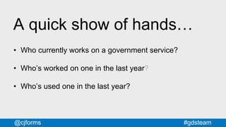 #gdsteam@cjforms
A quick show of hands…
• Who currently works on a government service?
• Who’s worked on one in the last year?
• Who’s used one in the last year?
 