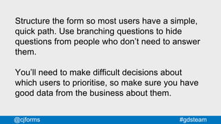 #gdsteam@cjforms
Structure the form so most users have a simple,
quick path. Use branching questions to hide
questions from people who don’t need to answer
them.
You’ll need to make difficult decisions about
which users to prioritise, so make sure you have
good data from the business about them.
 