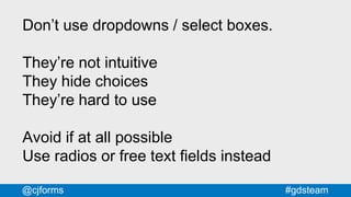 #gdsteam@cjforms
Don’t use dropdowns / select boxes.
They’re not intuitive
They hide choices
They’re hard to use
Avoid if at all possible
Use radios or free text fields instead
 