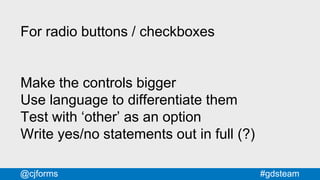 #gdsteam@cjforms
For radio buttons / checkboxes
Make the controls bigger
Use language to differentiate them
Test with ‘other’ as an option
Write yes/no statements out in full (?)
 