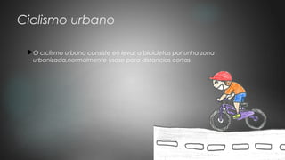 Ciclismo urbano
O ciclismo urbano consiste en levar a bicicletas por unha zona
urbanizada,normalmente usase para distancias cortas
 